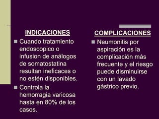 INDICACIONES          COMPLICACIONES
 Cuando tratamiento       Neumonitis por
  endoscopico o             aspiración es la
  infusion de análogos      complicación más
  de somatostatina          frecuente y el riesgo
  resultan ineficaces o     puede disminuirse
  no estén disponibles.     con un lavado
 Controla la               gástrico previo.
  hemorragia varicosa
  hasta en 80% de los
  casos.
 