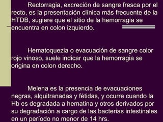 Rectorragia, excreción de sangre fresca por el
recto, es la presentación clínica más frecuente de la
HTDB, sugiere que el sitio de la hemorragia se
encuentra en colon izquierdo.


       Hematoquezia o evacuación de sangre color
rojo vinoso, suele indicar que la hemorragia se
origina en colon derecho.


     Melena es la presencia de evacuaciones
negras, alquitranadas y fétidas, y ocurre cuando la
Hb es degradada a hematina y otros derivados por
su degradación a cargo de las bacterias intestinales
en un período no menor de 14 hrs.
 