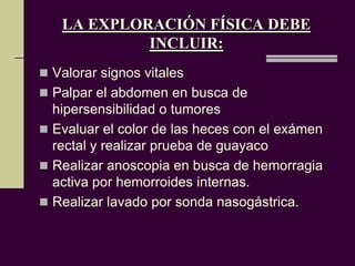 LA EXPLORACIÓN FÍSICA DEBE
            INCLUIR:
 Valorar signos vitales
 Palpar el abdomen en busca de
  hipersensibilidad o tumores
 Evaluar el color de las heces con el exámen
  rectal y realizar prueba de guayaco
 Realizar anoscopia en busca de hemorragia
  activa por hemorroides internas.
 Realizar lavado por sonda nasogástrica.
 