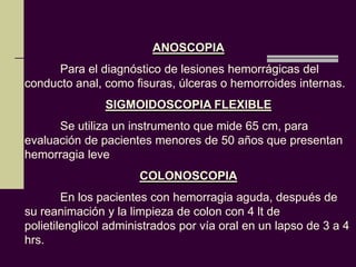 ANOSCOPIA
      Para el diagnóstico de lesiones hemorrágicas del
conducto anal, como fisuras, úlceras o hemorroides internas.
               SIGMOIDOSCOPIA FLEXIBLE
      Se utiliza un instrumento que mide 65 cm, para
evaluación de pacientes menores de 50 años que presentan
hemorragia leve
                      COLONOSCOPIA
        En los pacientes con hemorragia aguda, después de
su reanimación y la limpieza de colon con 4 lt de
polietilenglicol administrados por vía oral en un lapso de 3 a 4
hrs.
 