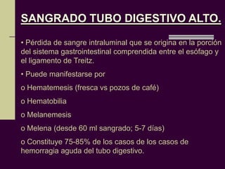 SANGRADO TUBO DIGESTIVO ALTO.

• Pérdida de sangre intraluminal que se origina en la porción
del sistema gastrointestinal comprendida entre el esófago y
el ligamento de Treitz.
• Puede manifestarse por
o Hematemesis (fresca vs pozos de café)
o Hematobilia
o Melanemesis
o Melena (desde 60 ml sangrado; 5-7 días)
o Constituye 75-85% de los casos de los casos de
hemorragia aguda del tubo digestivo.
 