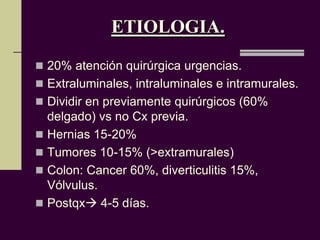 ETIOLOGIA.
 20% atención quirúrgica urgencias.
 Extraluminales, intraluminales e intramurales.
 Dividir en previamente quirúrgicos (60%
  delgado) vs no Cx previa.
 Hernias 15-20%
 Tumores 10-15% (>extramurales)
 Colon: Cancer 60%, diverticulitis 15%,
  Vólvulus.
 Postqx 4-5 días.
 