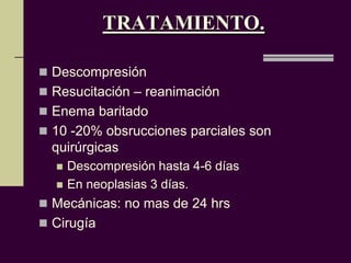 TRATAMIENTO.

 Descompresión
 Resucitación – reanimación
 Enema baritado
 10 -20% obsrucciones parciales son
  quirúrgicas
     Descompresión hasta 4-6 días
     En neoplasias 3 días.
 Mecánicas: no mas de 24 hrs
 Cirugía
 