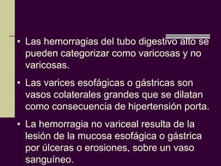 • Las hemorragias del tubo digestivo alto se
  pueden categorizar como varicosas y no
  varicosas.
• Las varices esofágicas o gástricas son
  vasos colaterales grandes que se dilatan
  como consecuencia de hipertensión porta.
• La hemorragia no variceal resulta de la
  lesión de la mucosa esofágica o gástrica
  por úlceras o erosiones, sobre un vaso
  sanguíneo.
 