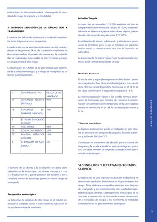 endoscópico ha demostrado reducir el resangrado, la nece-
sidad de cirugía de urgencia y la mortalidad
3- METODOS ENDOSCÓPICOS DE DIAGNOSTICO Y
TRATAMIENTO
La realización del estudio endoscópico es de vital importan-
cia tanto diagnostica como terapéutica.
La realización (en pacientes hemodinámica mentes estables)
dentro de las primeras 24 hs. de la admisión hospitalaria ha
demostrado reducir el periodo de internación, la probabili-
dad de resangrado y la necesidad de intervenciones quirúrgi-
cas en pacientes de alto riesgo.
La clasificación de FORREST es de gran utilidad para determi-
nar la actividad hemorrágica y el riesgo de resangrado de las
ulceras gastroduodenales.
El tamaño de las ulceras y la localización son datos útiles
obtenidos en la endoscopia. Las ulceras mayores a 1 cm.
y la localización en la pared posterior del duodeno y en la
curvatura menor del estomago presentan mayor riesgo de
resangrado.
Terapeútica endoscópica
La detección de estigmas de alto riesgo en el estudio en-
doscópico (sangrado activo o vaso visible) es indicación de
terapia hemostática de inmediato.
Infusión Terapia
La inyección de adrenalina 1:10.000 alrededor del sitio de
sangrado resulta en hemostasia cercana al 100%, fundamen-
talmente en la hemorragia asociada a ulcera péptica, con re-
ducción del riesgo de sangrado entre 15 Y 40 %.
La utilización de etanol, polidocanol y etanolamina prom-
ueven la trombosis pero su uso es limitado por presentar
mayor riesgo y complicaciones que con la inyección de
adrenalina.
La inyección de N-butil-2 cyanocrylate ha demostrado ben-
eficios en el control del sangrado varicial.
Métodos térmicos
El uso de láser y argon plasma provocan daño tisular y poste-
rior coagulación. Son técnicas utilizadas para el tratamiento
de la HDA no varicial logrando la hemostasia en el 76 % de
los casos y disminuyen el riesgo de resangrado al 6 %.
La electrocoagulación bipolar y las sondas térmicas prom-
ueven la hemostasia por métodos de contacto. La combi-
nación con adrenalina como terapéutica de la ulcera péptica
resulta en hemostasia en un 98 % con resangrado menor a
8 %.
Técnicas mecánicas
La ligadura endoscópica puede ser utilizada con gran efica-
cia en el control del sangrado de pequeñas lesiones ulcerati-
vas y lesión de DIEULAFOY´S.
Constituyen el tratamiento de elección para el control del
sangrado y la erradicación de las varices esofágicas y gástri-
cas, con tasas menores de sangrado y complicaciones que el
uso de escleroterapia.
SECOND-LOOK Y RETRATAMIENTO ENDO-
SCOPICO.
La realización de una segunda visualización endoscópica ha
demostrado resultados beneficiosos en los pacientes de alto
riesgo. Debe realizarse en aquellos pacientes con estigmas
de resangrado y en procedimientos con resultados insatis-
factorios o parcialmente. El retratamiento endoscópico se ha
asociado a disminución de las complicaciones, disminución
de la necesidad de cirugías y no incrementa la mortalidad
comparada con los procedimientos quirúrgicos.
1 SANGRADO ACTIVO RIESGO DE RE-
SANGRADO
1A SANGRADO PULSATIL
(ARTERIAL)
90%
1B SANGRADO RE-
SUMANTE (VENOSO)
70%
2 ESTIGMAS SANGRADO
RECIENTE
2A VASO VISIBLE 43%
2B COAGULO ADHERIDO 22%
2C MANCHA HEMATICA
ADHERIDA
10%
3 S/ ESTIGMAS DE SAN-
GRADO
5%
 