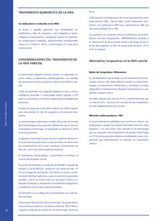 librosvirtualesintramed
TRATAMIENTO QUIRURGICO DE LA HDA
Su indicación es reducida en la HDA
Se limita a aquellos pacientes con inestabilidad he-
modinámica, falta de respuesta a las terapéuticas farma-
cológicas y endoscópicas, resangrado a pesar de tratamien-
tos endoscópicos repetidos, requerimientos transfusionales
mayor a 4- 6 UGR en 24 hs. y hemorragia ( 2 o mas) de la
misma fuente.
CONSIDERACIONES DEL TRATAMIENTO DE
LA HDA VARICIAL
La hemorragia digestiva varicial requiere un adecuado so-
porte médico y tratamiento multidisciplinario. Las medidas
de resucitación inicial no varían en relación a la HDA no vari-
cial.
Todos los pacientes con sangrado digestivo activo y varices
esofágicas conocidas o sospechadas deben ingresar a UTI
para su resucitación y monitoreo dada la alta mortalidad que
presentan.
A todos los pacientes se les debe realizar una FEDA urgente
para documentar el sitio de sangrado y el eventual trata-
miento.
La escleroterapia endoscópica resulta eficaz para el control
de la hemorragia activa y permite obliterar las varices una vez
controlada la hemorragia. El resangrado se observa en el 50
% de los pacientes.
La ligadura endoscópica de las varices es igual de efectiva en
el control del sangrado activo y esta asociada con menor tasa
de complicaciones por lo que constituye el tratamiento de
elección como fue mencionado previamente.
El tratamiento farmacológico concomitante contribuye al
control del sangrado varicial.
El uso de somastotatina en bolo de 50/100 MCG seguido de
infusión a 25/50 MCG/H resulta en una reducción del 47
% en el riesgo de resangrado. Este efecto se asocia a la dis-
minución del flujo esplácnico, y por lo tanto de las presiones
portales, y de la secreción acida con muy pocos efectos co-
laterales facilitando y mejorando el rendimiento diagnostico
y terapéutico de las endoscopias posteriores.
El octreotide es un análogo de la somastotatina con vida me-
dia mas larga.
Disminuye el flujo portal y de la vena ácigos. No posee efecto
vasoconstrictor sistémico. Se utiliza en bolo de 50 A 100 mi-
crogramos seguido de infusión de 25-50 microg/h. al menos
96 hs.
Todo paciente con diagnostico de cirrosis que presente como
intercurrencia HDA varicial debe recibir tratamiento anti-
biótico con norfloxacina 400 mg o ciprofloxacina 500 mg
día como profilaxis de la PBE.
Los pacientes con sangrado varicial se benefician con la tera-
péutica con beta bloqueantes (PROPANOLOL) asociado a
la disminución de de la presión portal y del riesgo de recur-
rencia del sangrado. La dosis de ajusta para disminuir 25 %
la FC en reposos.
Alternativas terapeuticas en la HDA varicial
Balón de Sengstaken -Blakemore
Es una alternativa muy limitada en el tratamiento de la hem-
orragia varicosa. Solo debe utilizarse cuando no ceda la hem-
orragia y el tratamiento endoscópico o quirúrgico no están
disponibles inmediatamente. Requiere la internación en uni-
dad de cuidados críticos.
No debe utilizarse por más de 24 hs. y preferentemente por
no más de 10 hs. Se asocia con una alta tasa de complicacio-
nes por desplazamiento de la sonda.
Métodos endovasculares: TIPS
Es un procedimiento radiológico que consiste en colocar una
endoprotesis vascular de material extensible entre las venas
hepáticas y la vena porta. Esta indicado en la hemorragia
que no responde a otros tratamiento de primera línea. Hasta
un 25 % de los pacientes presenta encefalopatía como com-
plicación que habitualmente se controla con tratamiento
medico.
 