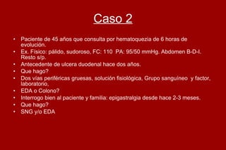 Caso 2 Paciente de 45 años que consulta por hematoquezia de 6 horas de evolución. Ex. Físico: pálido, sudoroso, FC: 110  PA: 95/50 mmHg. Abdomen B-D-I. Resto s/p. Antecedente de ulcera duodenal hace dos años.  Que hago?  Dos vías periféricas gruesas, solución fisiológica, Grupo sanguíneo  y factor, laboratorio,  EDA o Colono? Interrogo bien al paciente y familia: epigastralgia desde hace 2-3 meses. Que hago?  SNG y/o EDA  