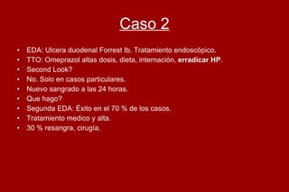 Caso 2 EDA: Ulcera duodenal Forrest Ib. Tratamiento endoscópico. TTO: Omeprazol altas dosis, dieta, internación,  erradicar HP .  Second Look?  No. Solo en casos particulares.  Nuevo sangrado a las 24 horas. Que hago? Segunda EDA: Éxito en el 70 % de los casos. Tratamiento medico y alta.  30 % resangra, cirugía.  