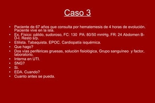 Caso 3 Paciente de 67 años que consulta por hematemesis de 4 horas de evolución. Paciente vive en la isla. Ex. Físico: pálido, sudoroso, FC: 130  PA: 80/50 mmHg. FR: 24 Abdomen B-D-I. Resto s/p.  Etilista. Tabaquista. EPOC. Cardiopatía isquémica.  Que hago?  Dos vías periféricas gruesas, solución fisiológica, Grupo sanguíneo  y factor, laboratorio,  Interna en UTI.  SNG? Si.  EDA. Cuando?  Cuanto antes se pueda. 