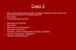 Caso 3 EDA: Ulcera cara posterior bulbo duodenal Forrest IIb, que se trata con adrenalina diluida 10 cc. Biopsia para HP.  Que hago?  Omeprazol altas dosis EV.  Resangra en 30 horas.  Que hago?  Hablo con el endoscopista.  Reevalúo la situación.  Paciente. Lesión. Endoscopista. Sangre. Quirófano. Cirugía. Endoscopia. Angiografía. “ Manejo multidisciplinario” 