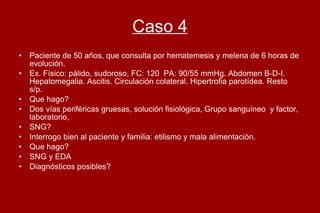 Caso 4 Paciente de 50 años, que consulta por hematemesis y melena de 6 horas de evolución. Ex. Físico: pálido, sudoroso, FC: 120  PA: 90/55 mmHg. Abdomen B-D-I. Hepatomegalia. Ascitis. Circulación colateral. Hipertrofia parotídea. Resto s/p.  Que hago?  Dos vías periféricas gruesas, solución fisiológica, Grupo sanguíneo  y factor, laboratorio,  SNG? Interrogo bien al paciente y familia: etilismo y mala alimentación. Que hago?  SNG y EDA Diagnósticos posibles?  