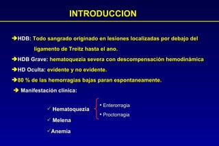 INTRODUCCION HDB:  Todo sangrado originado en lesiones localizadas por debajo del  ligamento de Treitz hasta el ano. HDB Grave:  hematoquezia severa con descompensación hemodinámica HD Oculta:  evidente y no evidente. 80 % de las hemorragias bajas paran espontaneamente. Manifestación clínica: Hematoquezia Melena Anemia Enterorragia Proctorragia 