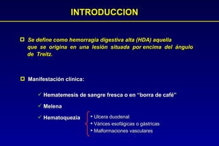 INTRODUCCION Se define como hemorragia digestiva alta (HDA) aquella  que  se  origina  en  una  lesión  situada  por encima  del  ángulo  de  Treitz.   Manifestación clínica: Hematemesis de sangre fresca o en “borra de café” Melena Hematoquezia Ulcera duodenal Várices esofágicas o gástricas Malformaciones vasculares 