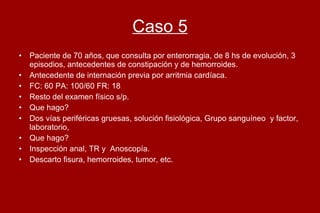 Caso 5 Paciente de 70 años, que consulta por enterorragia, de 8 hs de evolución, 3 episodios, antecedentes de constipación y de hemorroides.  Antecedente de internación previa por arritmia cardíaca. FC: 60 PA: 100/60 FR: 18  Resto del examen físico s/p.  Que hago?  Dos vías periféricas gruesas, solución fisiológica, Grupo sanguíneo  y factor, laboratorio,  Que hago?  Inspección anal, TR y  Anoscopía. Descarto fisura, hemorroides, tumor, etc.  