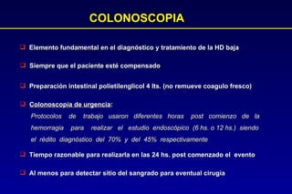 COLONOSCOPIA Elemento fundamental en el diagnóstico y tratamiento de la HD baja Siempre que el paciente esté compensado Preparación intestinal polietilenglicol 4 lts. (no remueve coagulo fresco) Colonoscopía de urgencia :  Protocolos  de  trabajo  usaron  diferentes  horas  post  comienzo  de  la hemorragia  para  realizar  el  estudio  endoscópico  (6 hs. o 12 hs.)  siendo  el  rédito  diagnóstico  del  70%  y  del  45%  respectivamente Tiempo razonable para realizarla en las 24 hs. post comenzado el  evento Al menos para detectar sitio del sangrado para eventual cirugía  