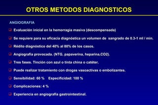 OTROS METODOS DIAGNOSTICOS Evaluación inicial en la hemorragia masiva (descompensada) ANGIOGRAFIA Se requiere para su eficacia diagnóstica un volumen de  sangrado de 0.3-1 ml / min. Rédito diagnóstico del 40% al 80% de los casos. Angiografía provocada. (NTG, papaverina, heparina,CO2). Tres fases. Tinción con azul o tinta china o catéter. Puede realizar tratamiento con drogas vasoactivas o embolizantes. Sensibilidad: 60 %  Especificidad: 100 % Complicaciones: 4 % Experiencia en angiografía gastrointestinal.  