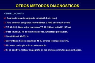 OTROS METODOS DIAGNOSTICOS CENTELLOGRAFIA Cuando la tasa de sangrado es baja (0.1 ml / min.)  Para detectar sangrados intermitentes o HDB oscura y/o oculta TC 99 (20’). Glób. rojos marcados TC 99 (24 hs). Indio111 (67 hs). Poco invasivo. No contraindicaciones. Embarazo precaución. Sensibilidad: 40-85  %  Desventajas: Falsos negativos 10 %, errores localización 25 %, No basar la cirugía solo en este estudio. Si es positivo, realizar angiografía en los primeros minutos para embolizar.  