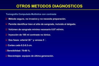 OTROS METODOS DIAGNOSTICOS Método seguro, no invasivo y no necesita preparación. Permite identificar bien el sitio de sangrado, incluido el delgado. Volúmen de sangrado mínimo necesario 0.07 ml/min. Inyección de 100 ml contraste no iónico.  Dos fases: arterial 30 “ y venosa 5  ´.  Cortes cada 0.2-0.5 cm.  Sensibilidad: 70-80 %. Desventajas: equipos de última generación.  Tomografía Computada Multislice con contraste 