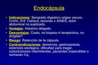 Endocápsula Indicaciones :   Sangrado digestivo origen oscuro, Crohn, Enf. Cel í aca, lesiones x AINES, dolor abdominal no explicado. Ventajas :   Intestino delgado. Desventajas :   Costo, no biopsia ni terap é utica, no dirigible? Riesgo :   Retenci ón de la cápsula.   Contraindicaciones :   demencia, gastroparesia, estenosis esofagica, dificultad para tragar, suboclusiones intermitentes, pacientes inoperables o rechazan Cq. 