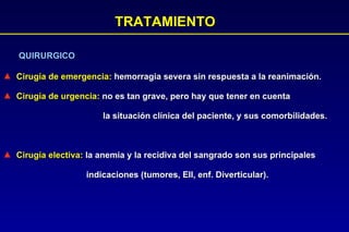 TRATAMIENTO QUIRURGICO Cirugía de emergencia:  hemorragia severa sin respuesta a la reanimación.  Cirugía de urgencia:  no es tan grave, pero hay que tener en cuenta  la situación clínica del paciente, y sus comorbilidades.  Cirugía electiva:  la anemia y la recidiva del sangrado son sus principales  indicaciones (tumores, EII, enf. Diverticular). 