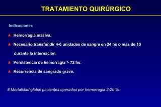 TRATAMIENTO QUIRÚRGICO Indicaciones Hemorragia masiva. Necesario transfundir 4-6 unidades de sangre en 24 hs o mas de 10  durante la internación. Persistencia de hemorragia  >  72 hs. Recurrencia de sangrado grave.   # Mortalidad global pacientes operados por hemorragia 2-26 %. 