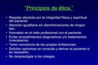 “ Principios de ética.” Respeto absoluto por la integridad física y espiritual del paciente. Atención igualitaria sin discriminaciones de ningún tipo. Honradez en el trato profesional con el paciente. Evitar procedimientos diagnósticos y/o tratamientos innecesarios. Tener conciencia de las propias limitaciones. Solicitar opiniones en consulta y derivar el paciente si es necesario. No desprestigiar a los colegas. 