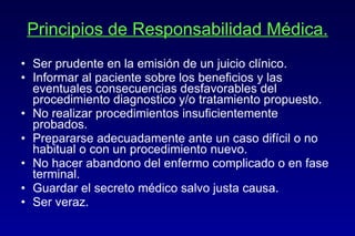 Principios de Responsabilidad Médica. Ser prudente en la emisión de un juicio clínico. Informar al paciente sobre los beneficios y las eventuales consecuencias desfavorables del procedimiento diagnostico y/o tratamiento propuesto. No realizar procedimientos insuficientemente probados. Prepararse adecuadamente ante un caso difícil o no habitual o con un procedimiento nuevo. No hacer abandono del enfermo complicado o en fase terminal. Guardar el secreto médico salvo justa causa. Ser veraz. 