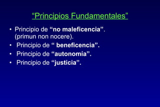 “ Principios Fundamentales” Principio de  “no maleficencia” .  (primun non nocere). Principio de  “ beneficencia”. Principio de  “autonomía”. Principio de  “justicia”. 