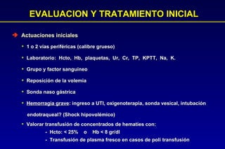 EVALUACION Y TRATAMIENTO INICIAL Actuaciones iniciales 1 o 2 vías periféricas (calibre grueso) Laboratorio:  Hcto,  Hb,  plaquetas,  Ur,  Cr,  TP,  KPTT,  Na,  K.  Grupo y factor sanguíneo Reposición de la volemia Sonda naso gástrica Hemorragia grave : ingreso a UTI, oxigenoterapia, sonda vesical, intubación endotraqueal? (Shock hipovolémico) Valorar transfusión de concentrados de hematíes con: -  Hcto: < 25%  o  Hb < 8 gr/dl -  Transfusión de plasma fresco en casos de poli transfusión 