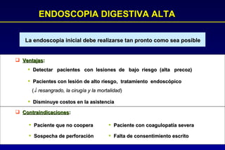 ENDOSCOPIA DIGESTIVA ALTA La endoscopia inicial debe realizarse tan pronto como sea posible Ventajas : Detectar  pacientes  con  lesiones  de  bajo  riesgo  (alta  precoz) Pacientes con lesión de alto riesgo,  tratamiento  endoscópico (   resangrado, la cirugía y la mortalidad ) Disminuye costos en la asistencia Contraindicaciones : Paciente que no coopera Sospecha de perforación Paciente con coagulopatía severa Falta de consentimiento escrito 