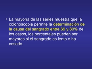 • La mayoría de las series muestra que la
colonoscopia permite la determinación de
la causa del sangrado entre 69 y 80% de
los casos, los porcentajes pueden ser
mayores si el sangrado es lento o ha
cesado
 