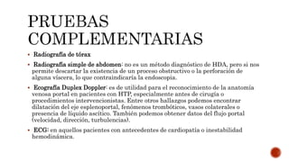  Radiografía de tórax
 Radiografía simple de abdomen: no es un método diagnóstico de HDA, pero si nos
permite descartar la existencia de un proceso obstructivo o la perforación de
alguna víscera, lo que contraindicaría la endoscopia.
 Ecografía Duplex Doppler: es de utilidad para el reconocimiento de la anatomía
venosa portal en pacientes con HTP, especialmente antes de cirugía o
procedimientos intervencionistas. Entre otros hallazgos podemos encontrar
dilatación del eje esplenoportal, fenómenos trombóticos, vasos colaterales o
presencia de líquido ascítico. También podemos obtener datos del flujo portal
(velocidad, dirección, turbulencias).
 ECG: en aquellos pacientes con antecedentes de cardiopatía o inestabilidad
hemodinámica.
 