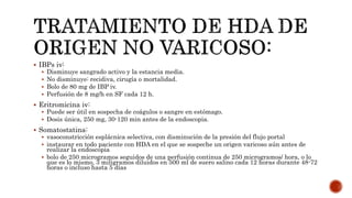  IBPs iv:
 Disminuye sangrado activo y la estancia media.
 No disminuye: recidiva, cirugía o mortalidad.
 Bolo de 80 mg de IBP iv.
 Perfusión de 8 mg/h en SF cada 12 h.
 Eritromicina iv:
 Puede ser útil en sospecha de coágulos o sangre en estómago.
 Dosis única, 250 mg, 30-120 min antes de la endoscopia.
 Somatostatina:
 vasoconstricción esplácnica selectiva, con disminución de la presión del flujo portal
 instaurar en todo paciente con HDA en el que se sospeche un origen varicoso aún antes de
realizar la endoscopia
 bolo de 250 microgramos seguidos de una perfusión continua de 250 microgramos/ hora, o lo
que es lo mismo, 3 miligramos diluidos en 500 ml de suero salino cada 12 horas durante 48-72
horas o incluso hasta 5 días
 