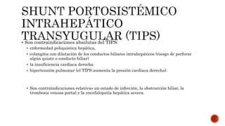  Son contraindicaciones absolutas del TIPS:
 enfermedad poliquística hepática,
 colangitis con dilatación de los conductos biliares intrahepáticos (riesgo de perforar
algún quiste o conducto biliar)
 la insuficiencia cardíaca derecha
 hipertensión pulmonar (el TIPS aumenta la presión cardíaca derecha).
 Son contraindicaciones relativas un estado de infección, la obstrucción biliar, la
trombosis venosa portal y la encefalopatía hepática severa.
 