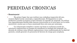  Hematoquecia:
 - En primer lugar, hay que realizar una cuidadosa inspección del ano,
examen digital rectal, anoscopia y sigmoidoscopia. El diagnóstico es más
productivo cuando el examen se hace durante un episodio de sangrado. Al realizar
una sigmoidoscopia flexible debe hacerse retroversión en el recto para ver la unión
anorrectal a menos que se haya examinado bien esta zona por anoscopia.
 - La colonoscopia completa o enema con bario se realizará cuando las
anteriores exploraciones no pongan de manifiesto la etiología del sangrado. La
decisión de realizar estas últimas exploraciones viene condicionada por la edad del
paciente, estado general y la presencia de factores de riesgo para neoplasia.
 
