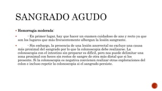  Hemorragia moderada:
 - En primer lugar, hay que hacer un examen cuidadoso de ano y recto ya que
son los lugares que más frecuentemente albergan la lesión sangrante.
 - Sin embargo, la presencia de una lesión anorrectal no excluye una causa
más proximal del sangrado por lo que la colonoscopia debe realizarse. La
colonoscopia con el intestino sin preparar es difícil, pero nos puede delimitar una
zona proximal con heces sin restos de sangre de otra más distal que si los
presente. Si la colonoscopia es negativa convienen realizar otras exploraciones del
colon e incluso repetir la colonoscopia si el sangrado persiste.
 