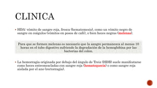  HDA: vómito de sangre roja, fresca (hematemesis), como un vómito negro de
sangre en coágulos (vómitos en posos de café), o bien heces negras (melenas).
Para que se formen melenas es necesario que la sangre permanezca al menos 10
horas en el tubo digestivo sufriendo la degradación de la hemoglobina por las
bacterias del colon.
 La hemorragia originada por debajo del ángulo de Treiz (HDB) suele manifestarse
como heces entremezcladas con sangre roja (hematoquecia) o como sangre roja
aislada por el ano (rectorragia).
 