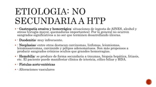  - Gastropatía erosiva y hemorrágica: situaciones de ingesta de AINES, alcohol y
stress (cirugía mayor, quemaduras importantes). Por lo general no ocurren
sangrados significativos a no ser que terminen desarrollando úlceras.
 - Duodenitis: muy infrecuente.
 - Neoplasias: entre otros destacan carcinomas, linfomas, leiomiomas,
leiomiosarcomas, carcinoide y pólipos adenomatosos. Son más propensos a
producir sangrados crónicos ocultos que grandes hemorragias.
 - Hemobilia: se produce de forma secundaria a traumas, biopsia hepática, litiasis,
etc. El paciente puede manifestar clínica de ictericia, cólico biliar y HDA.
 - Fístulas aorto-entéricas
 - Alteraciones vasculares
 