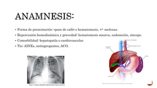  Forma de presentación: «poso de café» o hematemesis, +/- melenas.
 Repercusión hemodinámica y gravedad: hematemesis masiva, sudoración, síncope.
 Comorbilidad: hepatopatía o cardiovascular.
 Tto: AINEs, antiagregantes, ACO.
 