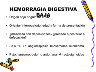 HEMORRAGIA DIGESTIVA
BAJA
• Origen bajo angulo de Treitz
• Orientar interrogatorio: edad y forma de presentación
• ¿mezclada con deposiciones?¿precede o posterior a
defecación?
• - 3 a 5% i.d: angiodisplasia, leiosarcoma, leiomioma
• Pujo, tenesmo, dolor o ardor anal  rectosigmoides
 