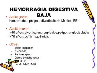 HEMORRAGIA DIGESTIVA
BAJA
• Adulto joven:
hemorroides, pólipos, diverticulo de Meckel, EEII
• Adulto mayor:
>60 años: diverticulos,neoplasias,polipo, angiodisplasia
>70 años: colitis isquémica.
• Otros:
– colitis idiopatica
– infecciosa
– Radioterapia
– Úlcera solitaria recto
– Por HTTP
– Uso de AINE ;AAS
 