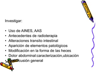 Investigar:
• Uso de AINES, AAS
• Antecedentes de radioterapia
• Alteraciones transito intestinal
• Aparición de elementos patológicos
• Modificación en la forma de las heces
• Dolor abdominal:caracterización,ubicación
• Repercusión general
 