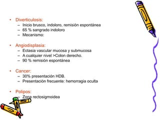 • Diverticulosis:
– Inicio brusco, indoloro, remisión espontánea
– 65 % sangrado indoloro
– Mecanismo:
• Angiodisplasia:
– Ectasia vascular mucosa y submucosa
– A cualquier nivel >Colon derecho.
– 90 % remisión espontánea
• Cancer:
– 30% presentación HDB.
– Presentación frecuente: hemorragia oculta
• Polipos:
– Zona rectosigmoidea
 