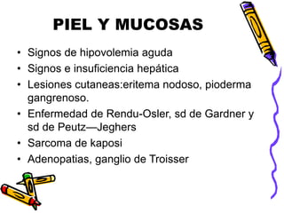 PIEL Y MUCOSAS
• Signos de hipovolemia aguda
• Signos e insuficiencia hepática
• Lesiones cutaneas:eritema nodoso, pioderma
gangrenoso.
• Enfermedad de Rendu-Osler, sd de Gardner y
sd de Peutz—Jeghers
• Sarcoma de kaposi
• Adenopatias, ganglio de Troisser
 