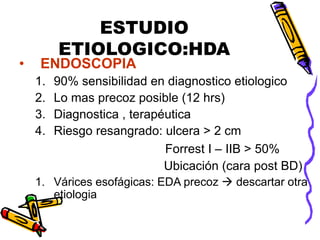 ESTUDIO
ETIOLOGICO:HDA
• ENDOSCOPIA
1. 90% sensibilidad en diagnostico etiologico
2. Lo mas precoz posible (12 hrs)
3. Diagnostica , terapéutica
4. Riesgo resangrado: ulcera > 2 cm
Forrest I – IIB > 50%
Ubicación (cara post BD)
1. Várices esofágicas: EDA precoz  descartar otra
etiologia
 