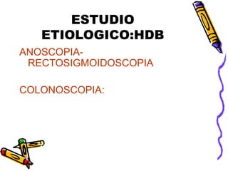 ESTUDIO
ETIOLOGICO:HDB
ANOSCOPIA-
RECTOSIGMOIDOSCOPIA
COLONOSCOPIA:
– Examen de elección en sangrado activo
no masivo
– Diagnostica y terapéutica
– Requiere preparación previa
– 70% localiza lesión.
 