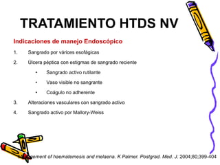 Indicaciones de manejo Endoscópico
1. Sangrado por várices esofágicas
2. Úlcera péptica con estigmas de sangrado reciente
• Sangrado activo rutilante
• Vaso visible no sangrante
• Coágulo no adherente
3. Alteraciones vasculares con sangrado activo
4. Sangrado activo por Mallory-Weiss
TRATAMIENTO HTDS NV
Management of haematemesis and melaena. K Palmer. Postgrad. Med. J. 2004;80;399-404
 