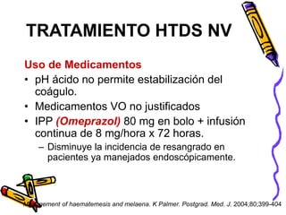 Uso de Medicamentos
• pH ácido no permite estabilización del
coágulo.
• Medicamentos VO no justificados
• IPP (Omeprazol) 80 mg en bolo + infusión
continua de 8 mg/hora x 72 horas.
– Disminuye la incidencia de resangrado en
pacientes ya manejados endoscópicamente.
TRATAMIENTO HTDS NV
Management of haematemesis and melaena. K Palmer. Postgrad. Med. J. 2004;80;399-404
 