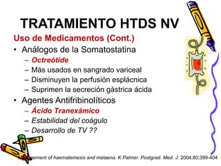 Uso de Medicamentos (Cont.)
• Análogos de la Somatostatina
– Octreótide
– Más usados en sangrado variceal
– Disminuyen la perfusión esplácnica
– Suprimen la secreción gástrica ácida
• Agentes Antifribinolíticos
– Ácido Tranexámico
– Estabilidad del coágulo
– Desarrollo de TV ??
TRATAMIENTO HTDS NV
Management of haematemesis and melaena. K Palmer. Postgrad. Med. J. 2004;80;399-404
 