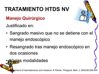 Manejo Quirúrgico
Justificado en:
• Sangrado masivo que no se detiene con el
manejo endoscópico
• Resangrado tras manejo endoscópico en
dos ocasiones
• Varias modalidades
TRATAMIENTO HTDS NV
Management of haematemesis and melaena. K Palmer. Postgrad. Med. J. 2004;80;399-404
 